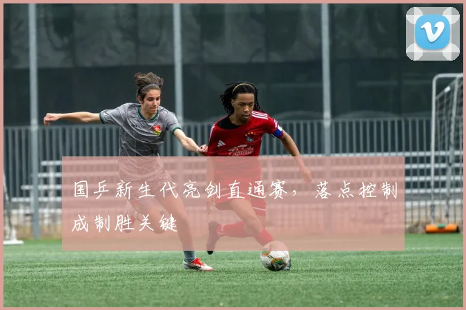 国乒新生代亮剑直通赛，落点控制成制胜关键
