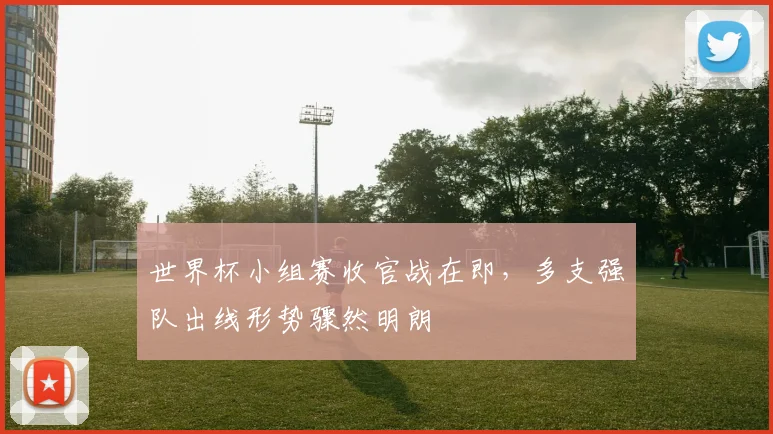 世界杯小组赛收官战在即，多支强队出线形势骤然明朗
