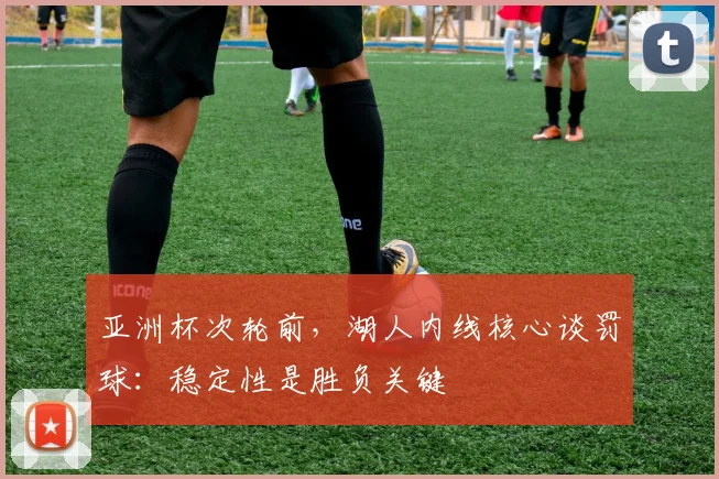 亚洲杯次轮前，湖人内线核心谈罚球：稳定性是胜负关键