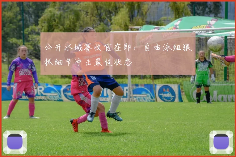 公开水域赛收官在即，自由泳组狠抓细节冲击最佳状态