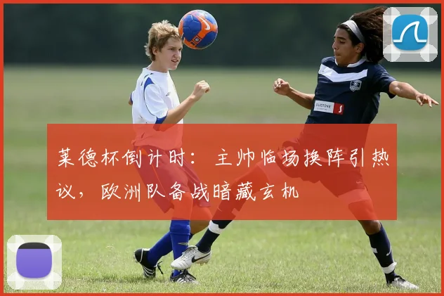 莱德杯倒计时：主帅临场换阵引热议，欧洲队备战暗藏玄机