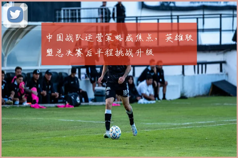 中国战队运营策略成焦点，英雄联盟总决赛后半程挑战升级