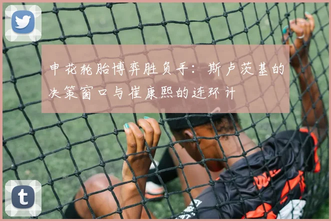 申花轮胎博弈胜负手：斯卢茨基的决策窗口与崔康熙的连环计