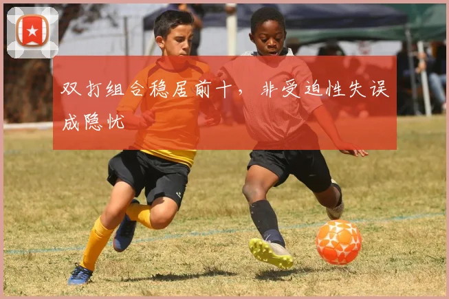 双打组合稳居前十，非受迫性失误成隐忧