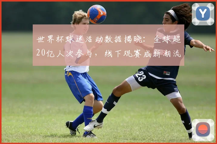 世界杯球迷活动数据揭晓：全球超20亿人次参与，线下观赛成新潮流