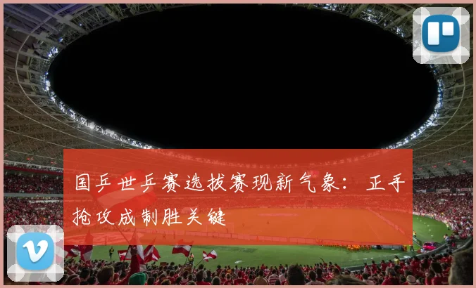国乒世乒赛选拔赛现新气象：正手抢攻成制胜关键