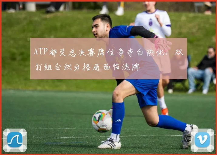 ATP都灵总决赛席位争夺白热化，双打组合积分格局面临洗牌