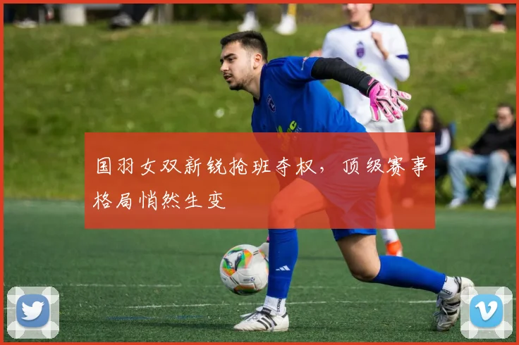 国羽女双新锐抢班夺权，顶级赛事格局悄然生变