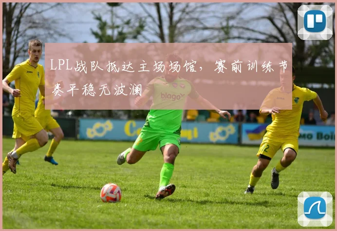 LPL战队抵达主场场馆，赛前训练节奏平稳无波澜