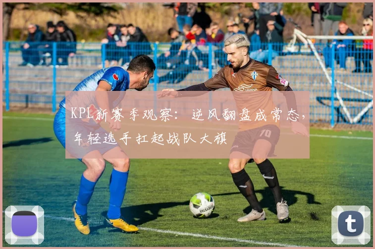 KPL新赛季观察：逆风翻盘成常态，年轻选手扛起战队大旗