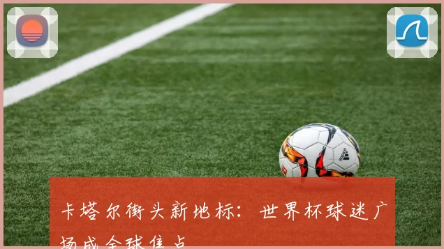 卡塔尔街头新地标：世界杯球迷广场成全球焦点