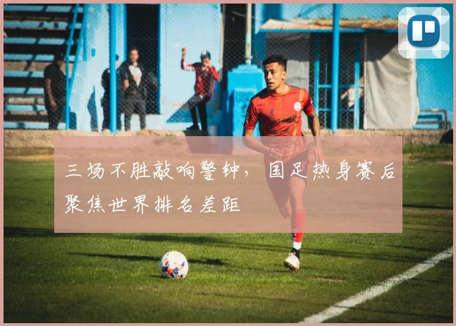 三场不胜敲响警钟，国足热身赛后聚焦世界排名差距