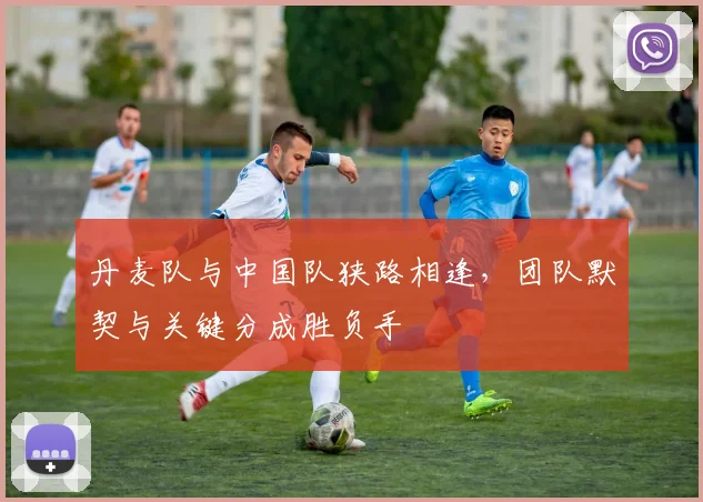 丹麦队与中国队狭路相逢，团队默契与关键分成胜负手