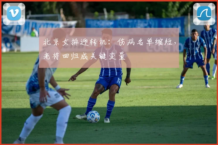 北京女排迎转机：伤病名单缩短，老将回归成关键变量