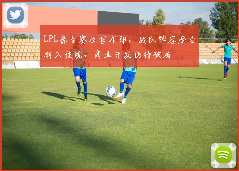 LPL春季赛收官在即，战队阵容磨合渐入佳境，商业开发仍待破局