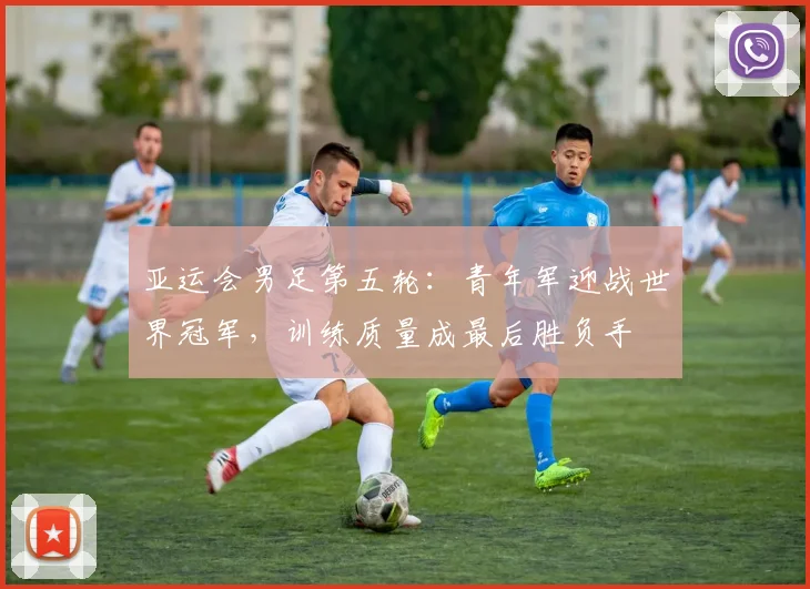 亚运会男足第五轮：青年军迎战世界冠军，训练质量成最后胜负手