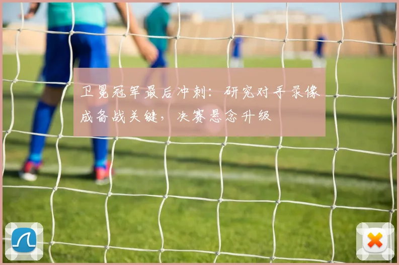 卫冕冠军最后冲刺：研究对手录像成备战关键，决赛悬念升级