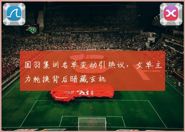 国羽集训名单变动引热议，女单主力轮换背后暗藏玄机
