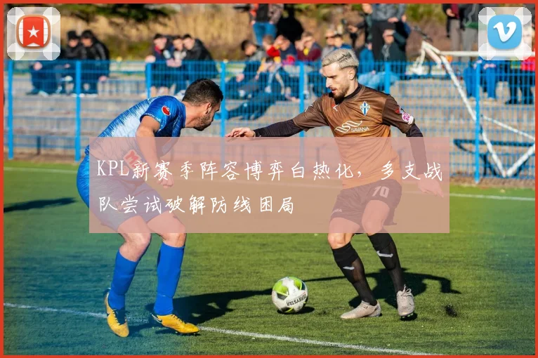 KPL新赛季阵容博弈白热化，多支战队尝试破解防线困局