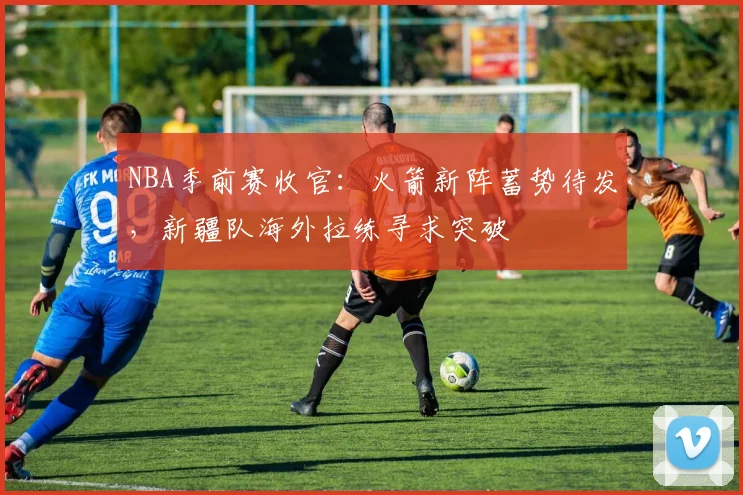 NBA季前赛收官：火箭新阵蓄势待发，新疆队海外拉练寻求突破