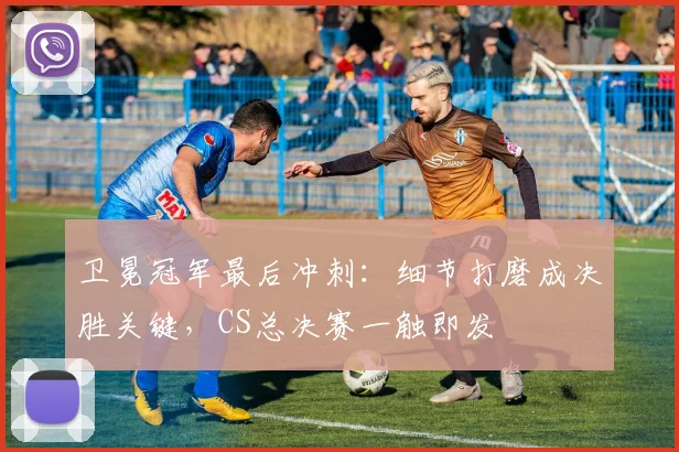 卫冕冠军最后冲刺：细节打磨成决胜关键，CS总决赛一触即发