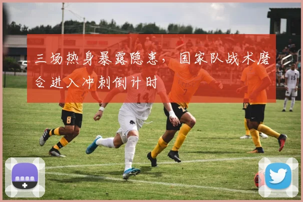 三场热身暴露隐患，国家队战术磨合进入冲刺倒计时