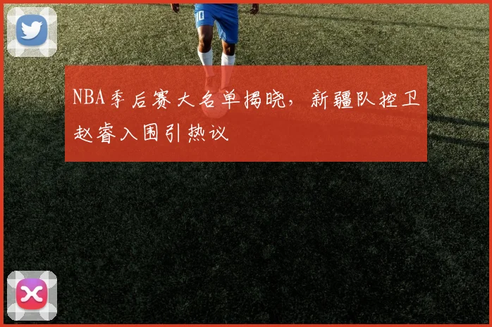 NBA季后赛大名单揭晓，新疆队控卫赵睿入围引热议