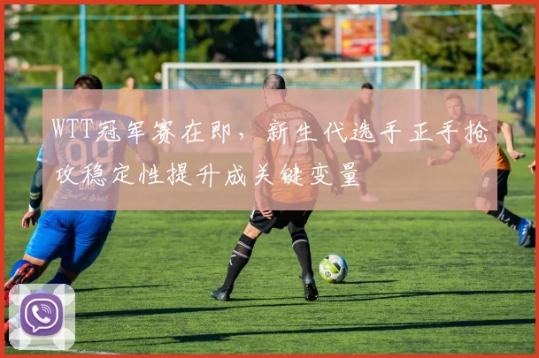 WTT冠军赛在即，新生代选手正手抢攻稳定性提升成关键变量