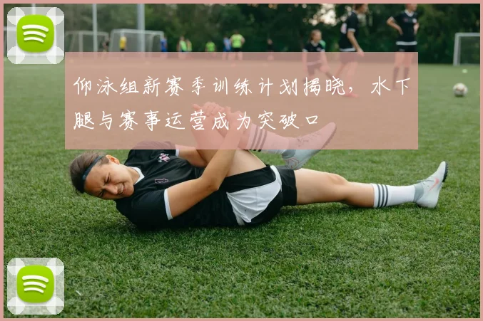 仰泳组新赛季训练计划揭晓，水下腿与赛事运营成为突破口