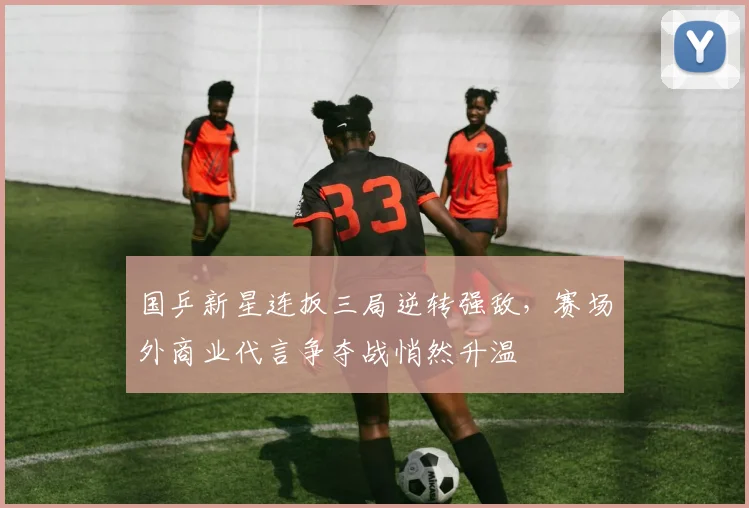 国乒新星连扳三局逆转强敌，赛场外商业代言争夺战悄然升温