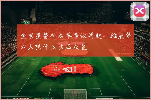 全明星替补名单争议再起，雄鹿第六人凭什么力压众星