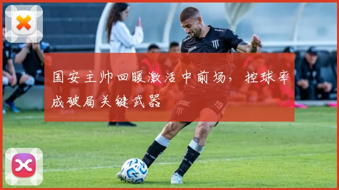 国安主帅回暖激活中前场，控球率成破局关键武器