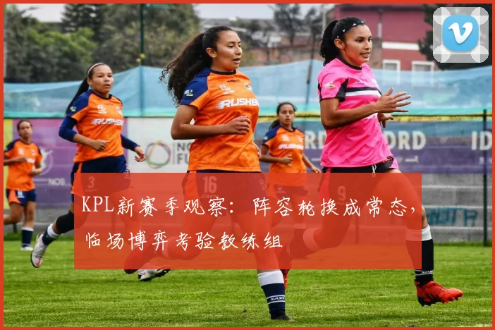 KPL新赛季观察：阵容轮换成常态，临场博弈考验教练组
