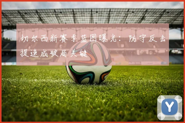 切尔西新赛季蓝图曝光：防守反击提速成破局关键