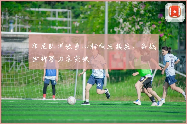 印尼队训练重心转向发接发，备战世锦赛力求突破