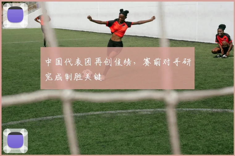 中国代表团再创佳绩，赛前对手研究成制胜关键