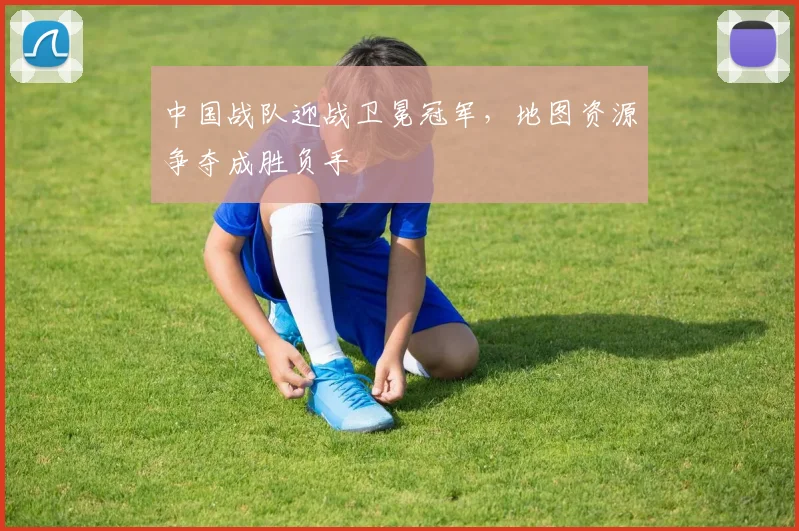 中国战队迎战卫冕冠军，地图资源争夺成胜负手