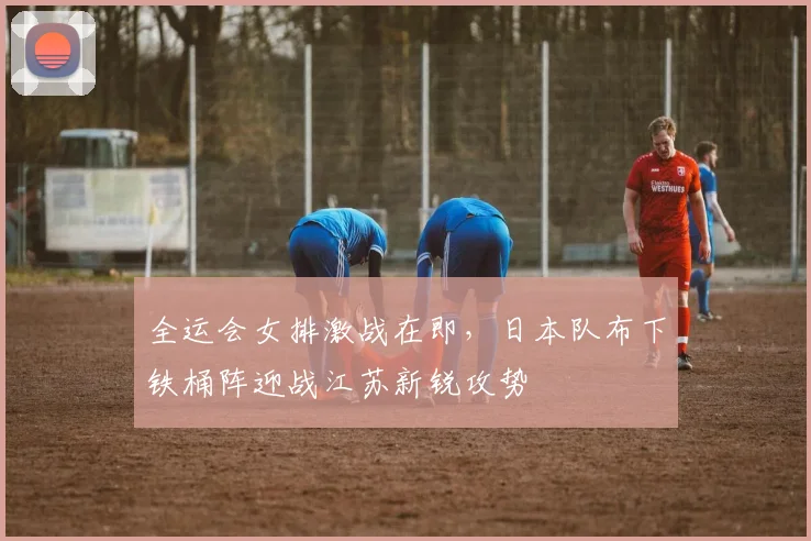全运会女排激战在即，日本队布下铁桶阵迎战江苏新锐攻势