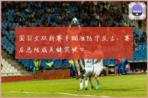 国羽女双新赛季瞄准防守反击，赛后总结成关键突破口