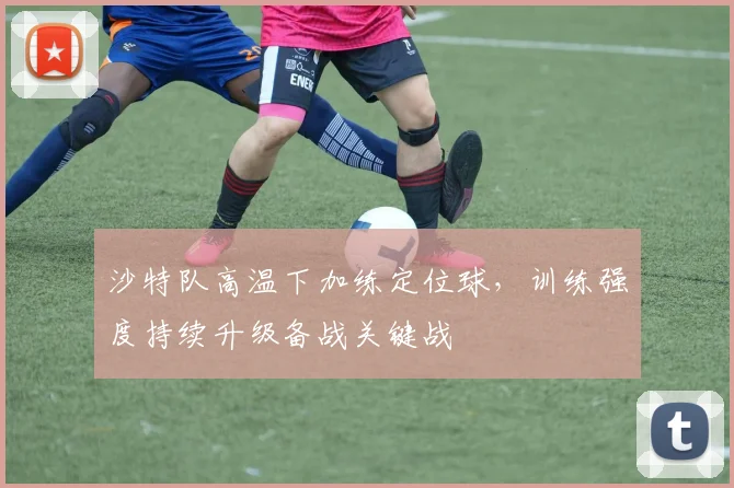 沙特队高温下加练定位球，训练强度持续升级备战关键战
