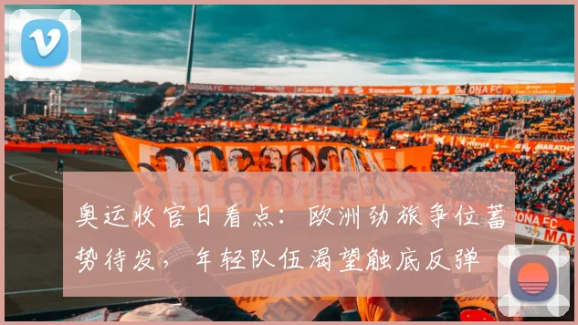 奥运收官日看点：欧洲劲旅争位蓄势待发，年轻队伍渴望触底反弹