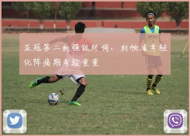 亚冠第二轮强敌环伺，利物浦年轻化阵痛期考验重重