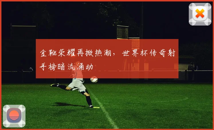 金靴荣耀再掀热潮，世界杯传奇射手榜暗流涌动