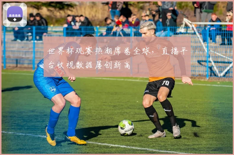 世界杯观赛热潮席卷全球，直播平台收视数据屡创新高