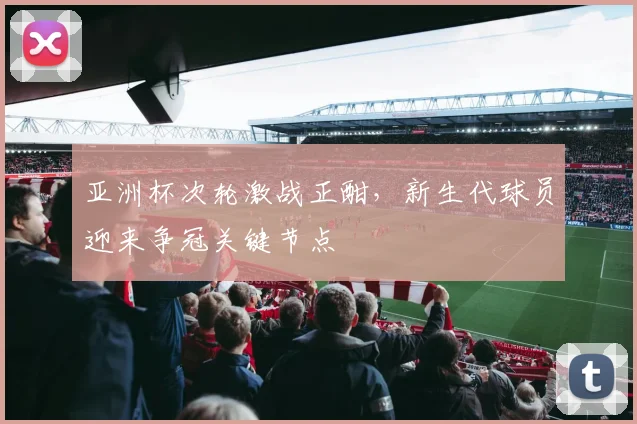 亚洲杯次轮激战正酣，新生代球员迎来争冠关键节点