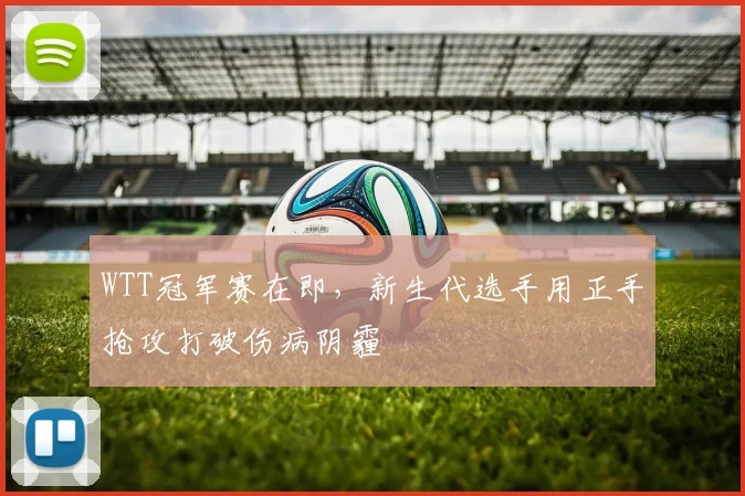WTT冠军赛在即，新生代选手用正手抢攻打破伤病阴霾