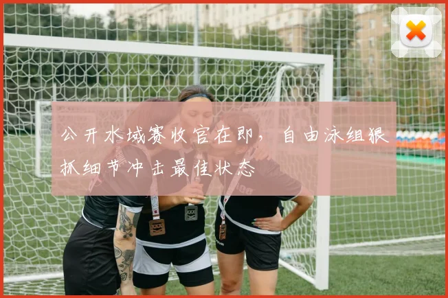 公开水域赛收官在即，自由泳组狠抓细节冲击最佳状态