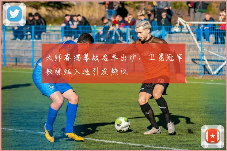 大师赛揭幕战名单出炉，卫冕冠军教练组入选引发热议