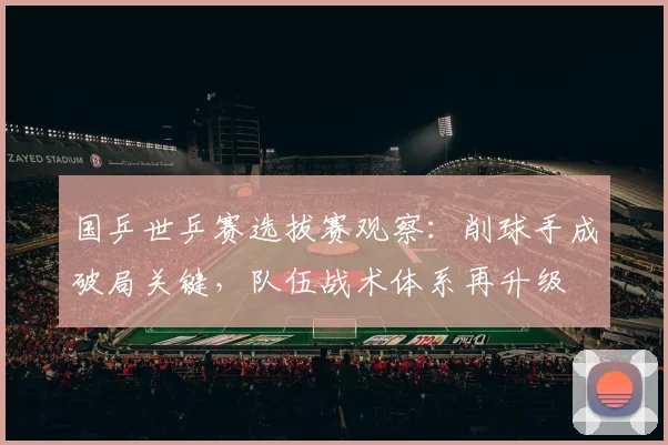 国乒世乒赛选拔赛观察：削球手成破局关键，队伍战术体系再升级